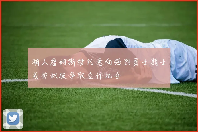 湖人詹姆斯续约意向强烈勇士骑士或将积极争取合作机会