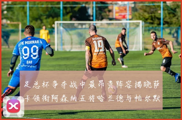 足总杯争夺战中最昂贵阵容揭晓萨卡领衔阿森纳五将哈兰德与帕尔默同在列