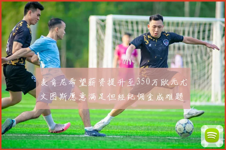 麦肯尼希望薪资提升至350万欧元尤文图斯愿意满足但经纪佣金成难题