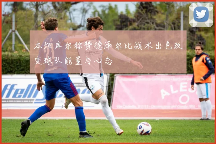 本坦库尔称赞德泽尔比战术出色改变球队能量与心态