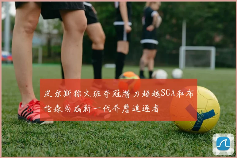 皮尔斯称文班夺冠潜力超越SGA和布伦森或成新一代乔詹追逐者