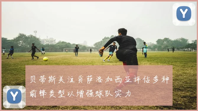 贝蒂斯关注贡萨洛加西亚评估多种前锋类型以增强球队实力