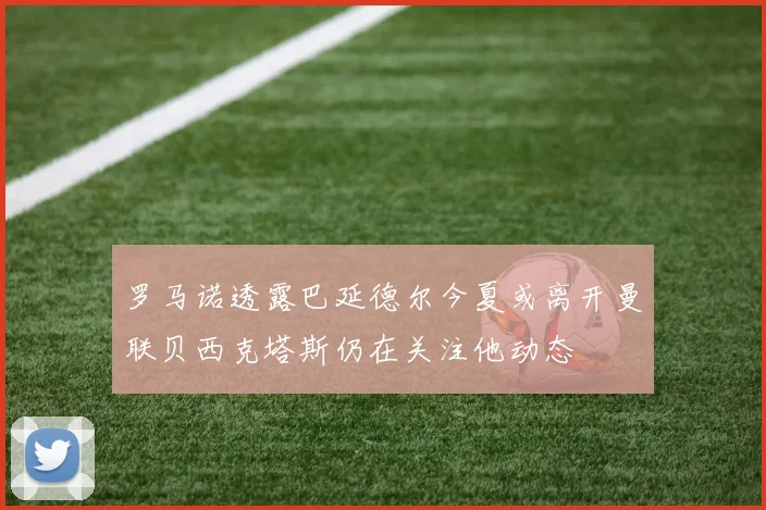 罗马诺透露巴延德尔今夏或离开曼联贝西克塔斯仍在关注他动态