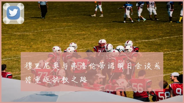 穆里尼奥与弗洛伦蒂诺明日会谈或将重返执教之路