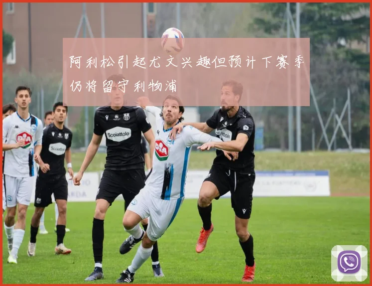 阿利松引起尤文兴趣但预计下赛季仍将留守利物浦