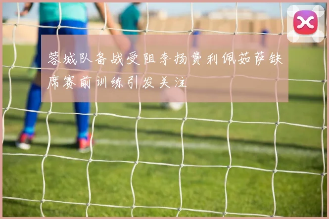 蓉城队备战受阻李扬费利佩茹萨缺席赛前训练引发关注