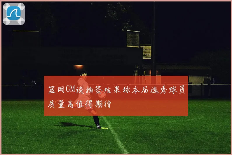 篮网GM谈抽签结果称本届选秀球员质量高值得期待