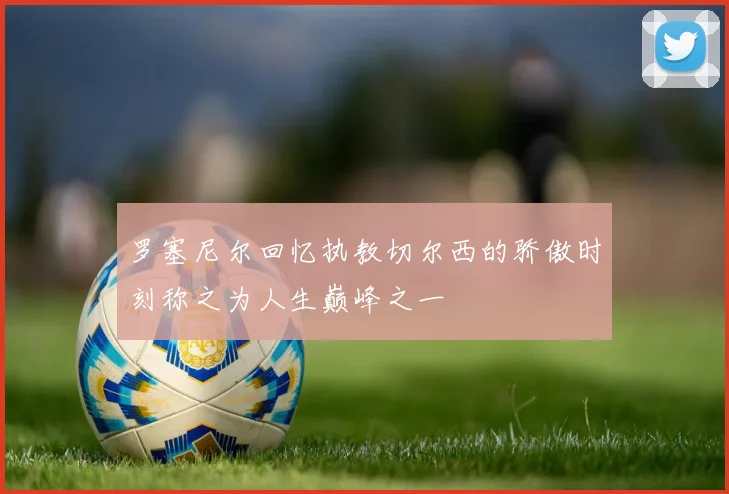 罗塞尼尔回忆执教切尔西的骄傲时刻称之为人生巅峰之一
