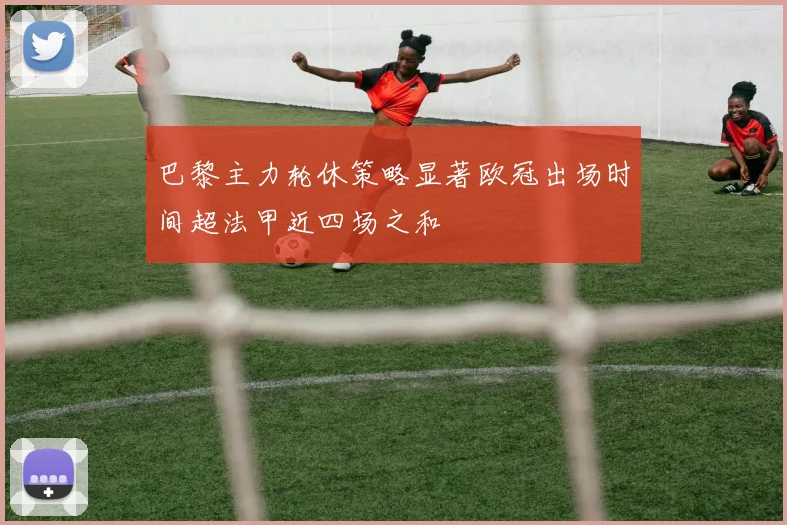 巴黎主力轮休策略显著欧冠出场时间超法甲近四场之和