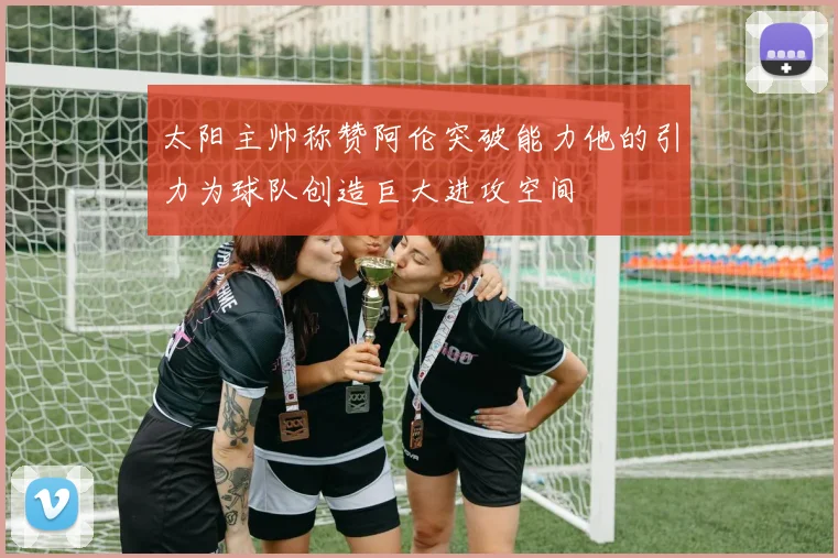 太阳主帅称赞阿伦突破能力他的引力为球队创造巨大进攻空间