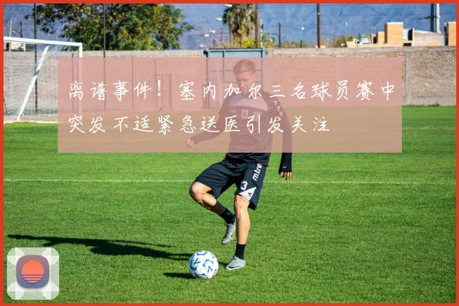 离谱事件！塞内加尔三名球员赛中突发不适紧急送医引发关注