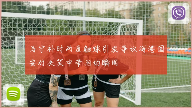 马宁补时两度触球引发争议海港国安对决笑中带泪的瞬间